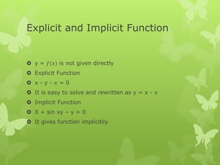 Explicit and Implicit Function
 y = 𝑓(𝑥) is not given directly
 Explicit Function
 x - y - 𝜋 = 0
 It is easy to solve and rewritten as y = x - 𝜋
 Implicit Function
 X + sin xy – y = 0
 It gives function implicitily.
 