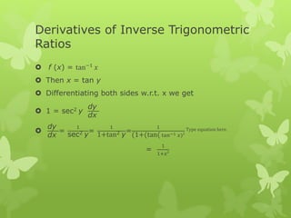 Derivatives of Inverse Trigonometric
Ratios
 f (x) = tan−1
𝑥
 Then x = tan y
 Differentiating both sides w.r.t. x we get
 1 = sec2 y
dy
dx

dy
dx
=
1
sec2 y
=
1
1+tan2 y
=
1
(1+(tan( tan−1 𝑥)2
Type equation here.
=
1
1+𝑥2
 