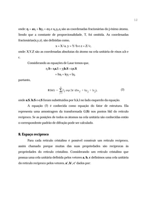 12

onde: rj = axj + byj + czj e xj,yj,zj são as coordenadas fracionárias do j-ésimo átomo.
Sendo que a constante de proporcionalidade, T, foi omitida. As coordenadas
fracionárias(x,y,z), são definidas como,
                              x = X/a, y = Y/b e z = Z/c,
onde: X,Y,Z são as coordenadas absolutas do átomo na cela unitária de eixos a,b e
c.
       Considerando as equações de Laue temos que,
                      rj.S= xja.S + yjb.S +zjc.S
                             = hxj + kyj + lzj,
portanto,

                                  N
                       F(hkl) =   ∑ f j exp 2π   i(hx j + ky j + lz j) ,        (7)
                                  j=1


onde a.S, b.S e c.S foram substituídos por h,k,l no lado esquerdo da equação.
       A equação (7) é conhecida como equação do fator de estrutura. Ela
representa uma amostragem da transformada G(S) nos pontos hkl do retículo
recíproco. Se as posições de todos os átomos na cela unitária são conhecidas então
o correspondente padrão de difração pode ser calculado.


8. Espaço recíproco
       Para cada retículo cristalino é possível construir um retículo recíproco,
assim chamado porque muitas das suas propriedades são recíprocas às
propriedades do retículo cristalino. Considerando um retículo cristalino que
possua uma cela unitária definida pelos vetores a, b, c definimos uma cela unitária
do retículo recíproco pelos vetores, a*, b*, c* dados por:
 