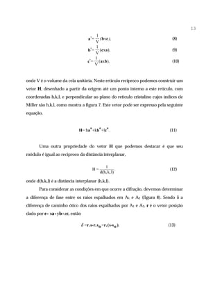 13
                                       1
                                   a*=   ( bxc ),                             (8)
                                      V
                                       1
                                   b*= (cxa ) ,                               (9)
                                      V
                                      1
                                   c*= (axb),                                 (10)
                                      V


onde V é o volume da cela unitária. Neste retículo recíproco podemos construir um
vetor H, desenhado a partir da origem até um ponto interno a este retículo, com
coordenadas h,k,l, e perpendicular ao plano do retículo cristalino cujos índices de
Miller são h,k,l, como mostra a figura 7. Este vetor pode ser expresso pela seguinte
equação,


                              H= ha*+kb*+lc*.                               (11)


       Uma outra propriedade do vetor H que podemos destacar é que seu
módulo é igual ao recíproco da distância interplanar,

                                              1
                                      H=              .                      (12)
                                           d(h, k, l)

onde d(h,k,l) é a distância interplanar (h,k,l).
       Para considerar as condições em que ocorre a difração, devemos determinar
a diferença de fase entre os raios espalhados em A1 e A2 (figura 8). Sendo δ a
diferença de caminho ótico dos raios espalhados por A1 e A2, r é o vetor posição
dado por r= xa+yb+zc, então

                               δ =r.s-r.s o =r.(s-s o ).                    (13)
 