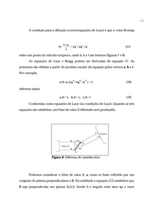 15

       A condição para a difração ocorrer(equações de Laue) é que o vetor S esteja



                                   s - so
                              S=          = ha* +kb* +lc*                       (17)
                                     λ
sobre um ponto do retículo recíproco, onde h, k e l são inteiros (figuras 7 e 8).
       As equações de Laue e Bragg podem ser derivadas da equação 17. As
primeiras são obtidas a partir do produto escalar da equação pelos vetores a, b e c.
Por exemplo,

                              a.S=a. (ha*+kb*+lc* ) = h                             (18)

obtemos assim:

                              a.S= h, b.S= k, c.S= l.                               (19)

       Conhecidas como equações de Laue (ou condições de Laue). Quando as três
equações são satisfeitas, um feixe de raios X difratado será produzido.




                        Figura 8. Diferença de caminho ótico.




       Podemos considerar o feixe de raios X, s, como se fosse refletido por um
conjunto de planos perpendiculares a S. Na realidade a equação (17) estabelece que
S seja perpendicular aos planos (h,k,l). Sendo θ o ângulo entre s(ou so) e esses
 