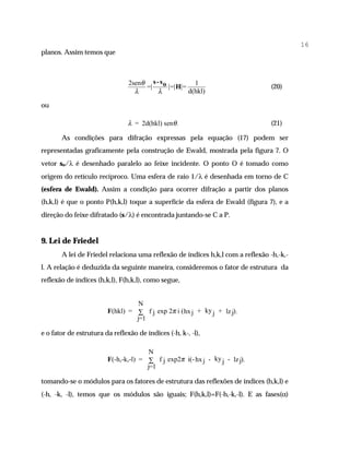 16
planos. Assim temos que



                                2senθ s - s o           1
                                     =|       |=| H|=                          (20)
                                  λ      λ            d(hkl)

ou

                                λ = 2d(hkl) senθ .                             (21)

       As condições para difração expressas pela equação (17) podem ser
representadas graficamente pela construção de Ewald, mostrada pela figura 7. O
vetor so/λ é desenhado paralelo ao feixe incidente. O ponto O é tomado como
origem do retículo recíproco. Uma esfera de raio 1/λ é desenhada em torno de C
(esfera de Ewald). Assim a condição para ocorrer difração a partir dos planos
(h,k,l) é que o ponto P(h,k,l) toque a superfície da esfera de Ewald (figura 7), e a
direção do feixe difratado (s/λ) é encontrada juntando-se C a P.


9. Lei de Friedel
       A lei de Friedel relaciona uma reflexão de índices h,k,l com a reflexão -h,-k,-
l. A relação é deduzida da seguinte maneira, consideremos o fator de estrutura da
reflexão de índices (h,k,l), F(h,k,l), como segue,


                                  N
                        F(hkl) = ∑ f j exp 2π i ( hx j + ky j + lz j) ,
                                 j=1

e o fator de estrutura da reflexão de índices (-h, k-, -l),

                                       N
                        F(-h,-k,-l) = ∑ f j exp2π i(- hx j - ky j - lz j) ,
                                      j=1

tomando-se o módulos para os fatores de estrutura das reflexões de índices (h,k,l) e
(-h, -k, -l), temos que os módulos são iguais; F(h,k,l)=F(-h,-k,-l). E as fases(α)
 