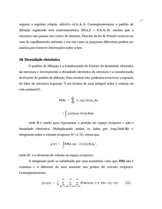 17
seguem a seguinte relação, α(h,k,l)=-α(-h,-k,-l). Conseqüentemente o padrão de
difração registrado será centrossimétrico (I(h,k,l) = I(-h,-k,-l)), mesmo que a
estrutura não possua um centro de simetria. Desvios da lei de Friedel ocorrem no
caso de espalhamento anômalo e em tais casos as pequenas diferenças podem ser
usadas para fornecer informações sobre a fase.


10. Densidade eletrônica
       O padrão de difração é a transformada de Fourier da densidade eletrônica
da estrutura e inversamente a densidade eletrônica da estrutura é a transformada
de Fourier do padrão de difração. Para mostrar isto, podemos reescrever a equação
do fator de estrutura (equação 7) em termos de uma integral sobre o volume da
cela unitária(V).

                                                 N
                                 F(S) =          ∑
                                                 j=1
                                                       f j exp 2π i(r j .S)



                                     = ∫ ρ (r)exp 2π i(r.S)dv,
                                             V


       onde S é usado para representar a posição no espaço recíproco e ρ(r) é
densidade eletrônica. Multiplicando ambos os lados por (exp-2πi(r'.S)) e
integrando sobre o volume recíproco (V*=1/V), temos que,

                          ρ (r ) =   ∫ F(S) exp
                                         *
                                                        - 2 π i(r.S) dv* ,
                                     V



onde dv* é o elemento de volume no espaço recíproco.
       A integração pode se substituída por uma somatória, visto que, F(S) não é
contínuo e é diferente de zero somente nos pontos do retículo recíproco.
Conseqüentemente,

                              1 ∞    ∞ ∞
                    ρ (xyz) =        ∑ ∑ F(hkl)exp - 2 π i(hx + ky + lz).
                              V ∑
                                                                              (22)
                               h=-∞ k=-∞ l=-∞
 