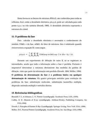 18

       Desta forma se os fatores de estrutura, F(h,k,l), são conhecidos para todas as
reflexões, h,k,l, então a densidade eletrônica, ρ(x,y,z), pode ser calculada para cada
ponto x,y,z, na cela unitária (Drenth, 1994). A densidade eletrônica representa a
estrutura do cristal.


11. O problema da fase
       Para    calcular a densidade eletrônica é necessário o conhecimento do
módulo, F(hkl), e da fase, α(hkl), do fator de estrutura. Isto é enfatizado quando
reescrevemos a equação 22, como segue,

                   1 ∞ ∞ ∞
         ρ (xyz) =   ∑ ∑ ∑ F(hkl)exp iα (hkl) exp - 2 π i(hx + ky + lz).
                   V h=- ∞ k=- ∞ l=- ∞

       Durante um experimento de difração de raios X, só se registram as
intensidades, sendo que toda a informação sobre a fase é perdida. Portanto é
impossível determinar a estrutura diretamente das medidas do padrão de
difração, visto que parte da informação está perdida (Drenth, 1994; McRee, 1994).
O problema da determinação da fase é o problema básico em qualquer
determinação de estrutura. Há quatro principais métodos para resolução do
problema da fase: substituição molecular, substituição isomórfica múltipla,
dispersão anômala múltipla e métodos diretos.


12. Referências bibliográficas
Blundell, T. L. & Johnson, L. N. Protein Crystallography. Academic Press, USA, (1976).
Cullity, B. D. Elements of X-ray crystallography. Addison-Wesley Publishing Company, Inc.
       USA,(1956).
Drenth, J. Principles of Proteins X-Ray Crystallography. Springer-Verlag. New York. USA, (1994).
McRee, D.E. Practical Protein Crystallography. Academic Press, Inc. San Diego, USA,(1994).
 