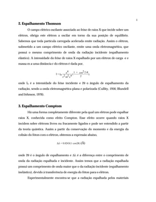 4
2. Espalhamento Thomson
       O campo elétrico oscilante associado ao feixe de raios X que incide sobre um
elétron, obriga este elétron a oscilar em torno da sua posição de equilíbrio.
Sabemos que toda partícula carregada acelerada emite radiação. Assim o elétron,
submetido a um campo elétrico oscilante, emite uma onda eletromagnética, que
possui o mesmo comprimento de onda da radiação incidente (espalhamento
elástico). A intensidade do feixe de raios X espalhado por um elétron de carga -e e
massa m a uma distância r do elétron é dada por,

                                          e4      1 + cos2 2 θ
                             I = Io             (              ),
                                      r 2 m2 c4        2

onde Io é a intensidade do feixe incidente e 2θ o ângulo de espalhamento da
radiação, sendo a onda eletromagnética plana e polarizada (Cullity, 1956; Blundell
and Johnson, 1976).


3. Espalhamento Comptom
       Há uma forma completamente diferente pela qual um elétron pode espalhar
raios X, conhecida como efeito Compton. Esse efeito ocorre quando raios X
incidem sobre elétrons livres ou fracamente ligados e pode ser entendido a partir
da teoria quântica. Assim a partir da conservação do momento e da energia da
colisão do fóton com o elétron, obtemos a expressão abaixo,

                              ∆λ = 0.0243(1- cos2θ ) (Å)



onde 2θ é o ângulo de espalhamento e ∆λ é a diferença entre o comprimento de
onda da radiação espalhada e incidente. Assim temos que a radiação espalhada
possui um comprimento de onda maior que o da radiação incidente (espalhamento
inelástico), devido à transferência de energia do fóton para o elétron.
       Experimentalmente encontra-se que a radiação espalhada pelos materiais
 