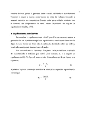 5
consiste de duas partes. A primeira parte é aquela associada ao espalhamento
Thomson e possui o mesmo comprimento de onda da radiação incidente; a
segunda parte tem um comprimento de onda maior que a radiação incidente, com
o aumento do comprimento de onda sendo dependente do ângulo de
espalhamento (Cullity, 1956).


4. Espalhamento por elétrons
      Para analisar o espalhamento de raios X por elétrons vamos considerar a
geometria de um experimento típico de espalhamento, como aquele mostrado na
figura 1. Nele temos um feixe raios X colimados incidindo sobre um elétron,
localizado na origem do sistema de coordenadas.
      Um vetor unitário, so, descreve a direção da radiação incidente. A direção
de espalhamento é indicada por outro vetor unitário, s, e o ângulo de
espalhamento é 2θ. Na figura 2, temos o vetor de espalhamento S, que é dado pela
expressão,
                                         s - so
                                  S =                                    (1)
                                           λ
A partir da figura 2, vemos que o módulo S, é função do ângulo de espalhamento,
como segue,

                                         2 senθ
                                 |S| =                                   (2)
                                            λ
 