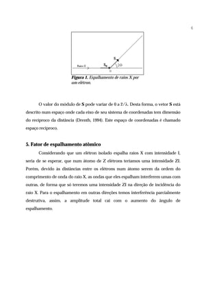 6




                       Figura 1. Espalhamento de raios X por
                       um elétron.




      O valor do módulo de S pode variar de 0 a 2/λ. Desta forma, o vetor S está
descrito num espaço onde cada eixo de seu sistema de coordenadas tem dimensão
do recíproco da distância (Drenth, 1994). Este espaço de coordenadas é chamado
espaço recíproco.


5. Fator de espalhamento atômico
      Considerando que um elétron isolado espalha raios X com intensidade I,
seria de se esperar, que num átomo de Z elétrons teríamos uma intensidade ZI.
Porém, devido às distâncias entre os elétrons num átomo serem da ordem do
comprimento de onda do raio X, as ondas que eles espalham interferem umas com
outras, de forma que só teremos uma intensidade ZI na direção de incidência do
raio X. Para o espalhamento em outras direções temos interferência parcialmente
destrutiva, assim, a amplitude total cai com o aumento do ângulo de
espalhamento.
 