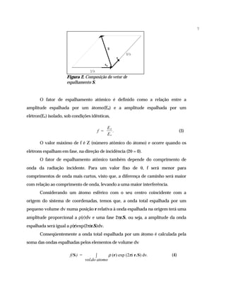 7




                     Figura 2. Composição do vetor de
                     espalhamento S.


       O fator de espalhamento atômico é definido como a relação entre a
amplitude espalhada por um átomo(Ea) e a amplitude espalhada por um
elétron(Ee) isolado, sob condições idênticas,

                                               Ea
                                         f =      .                            (3)
                                               Ee

       O valor máximo de f é Z (número atômico do átomo) e ocorre quando os
elétrons espalham em fase, na direção de incidência (2θ = 0).
       O fator de espalhamento atômico também depende do comprimento de
onda da radiação incidente. Para um valor fixo de θ, f será menor para
comprimentos de onda mais curtos, visto que, a diferença de caminho será maior
com relação ao comprimento de onda, levando a uma maior interferência.
       Considerando um átomo esférico com o seu centro coincidente com a
origem do sistema de coordenadas, temos que, a onda total espalhada por um
pequeno volume dv numa posição r relativa à onda espalhada na origem terá uma
amplitude proporcional a ρ(r)dv e uma fase 2πr.S, ou seja, a amplitude da onda
espalhada será igual a ρ(r)exp(2πir.S)dv.
       Conseqüentemente a onda total espalhada por um átomo é calculada pela
soma das ondas espalhadas pelos elementos de volume dv

                       f( S ) =         ∫      ρ (r) exp (2πi r.S) dv.   (4)
                                  vol.do atomo
 