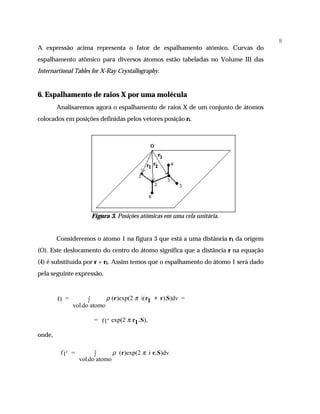 8
A expressão acima representa o fator de espalhamento atômico. Curvas do
espalhamento atômico para diversos átomos estão tabeladas no Volume III das
Internartional Tables for X-Ray Crystallography.


6. Espalhamento de raios X por uma molécula
        Analisaremos agora o espalhamento de raios X de um conjunto de átomos
colocados em posições definidas pelos vetores posição ri.




                      Figura 3. Posições atômicas em uma cela unitária.


        Consideremos o átomo 1 na figura 3 que está a uma distância r1 da origem
(O). Este deslocamento do centro do átomo significa que a distância r na equação
(4) é substituída por r + r1. Assim temos que o espalhamento do átomo 1 será dado
pela seguinte expressão,



        f1 =         ∫      ρ (r)exp(2 π i(r1 + r).S)dv =
               vol.do atomo

                       = f 1′ exp(2 π r1 .S),

onde,

         f1′ =         ∫      ρ (r)exp(2 π i r.S)dv.
                 vol.do atomo
 