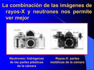 La combinación de las imágenes de
rayos-X y neutrones nos permite
ver mejor
Neutrones: hidrógenos
de las partes plásticas
de la cámara
Rayos-X: partes
metálicas de la cámara
 