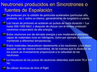 Neutrones producidos en Sincrotrones o
fuentes de Espalación
Se producen por la colisión de partículas acelerados (partículas alfa,
protones, etc.) sobre un blanco, generalmente de tungsteno o uranio.
Los haces de protones se aceleran en pulsos de corta duración ‹ 1µs
hasta 500-1000 MeV, y después de chocar con el blanco producen
neutrones evaporados de alta energía.
Estos neutrones son de elevada energía y son moderados utilizando
capas de materiales ricos en hidrógeno, como por ejemplo el polietileno
mantenido a diferentes temperaturas.
Estos materiales desaceleran rápidamente a los neutrones y los dejan
escapar casi de manera instantánea, de tal manera que la duración de
los pulsos es inversamente proporcional a la velocidad de los
neutrones.
La frecuencia de los pulsos de neutrones obtenidos está entre 10 a 100
Hz.
Se utilizan técnicas de time of flight
 