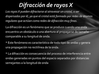 Difracción de rayos X
Los rayos X pueden difractarse al atravesar un cristal, o ser
dispersados por él, ya que el cristal está formado por redes de átomos
regulares que actúan como redes de difracción muy finas.
La difracción es un fenómeno que se produce cuando una onda
encuentra un obstáculo o una abertura al propagarse de tamaño
comparable a su longitud de onda.
* Este fenómeno es característico de todo tipo de ondas y genera
una propagación no rectilínea de la onda.
* La difracción es consecuencia del proceso de interferencia entre
ondas generadas en puntos del espacio separados por distancias
semejantes a la longitud de onda

 