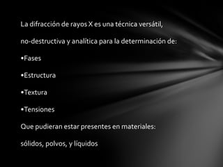 La difracción de rayos X es una técnica versátil,
no-destructiva y analítica para la determinación de:
•Fases
•Estructura
•Textura
•Tensiones
Que pudieran estar presentes en materiales:
sólidos, polvos, y líquidos

 