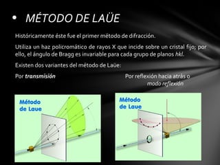 • MÉTODO DE LAÜE
Históricamente éste fue el primer método de difracción.
Utiliza un haz policromático de rayos X que incide sobre un cristal fijo; por
ello, el ángulo de Bragg es invariable para cada grupo de planos hkl.
Existen dos variantes del método de Laüe:
Por transmisión

Por reflexión hacia atrás o
modo reflexión

 