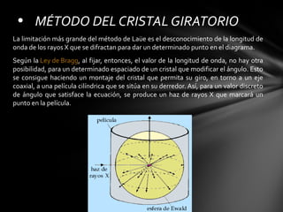 • MÉTODO DEL CRISTAL GIRATORIO
La limitación más grande del método de Laüe es el desconocimiento de la longitud de
onda de los rayos X que se difractan para dar un determinado punto en el diagrama.
Según la Ley de Bragg, al fijar, entonces, el valor de la longitud de onda, no hay otra
posibilidad, para un determinado espaciado de un cristal que modificar el ángulo. Esto
se consigue haciendo un montaje del cristal que permita su giro, en torno a un eje
coaxial, a una película cilíndrica que se sitúa en su derredor. Así, para un valor discreto
de ángulo que satisface la ecuación, se produce un haz de rayos X que marcará un
punto en la película.

 