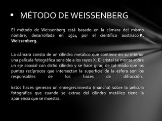 • MÉTODO DE WEISSENBERG
El método de Weissenberg está basado en la cámara del mismo
nombre, desarrollada en 1924 por el científico austriaco K.
Weissenberg.
La cámara consta de un cilindro metálico que contiene en su interior
una película fotográfica sensible a los rayos X. El cristal se monta sobre
un eje coaxial con dicho cilindro y se hace girar, de tal modo que los
puntos recíprocos que intersectan la superficie de la esfera son los
responsables
de
los
haces
de
difracción.
Estos haces generan un ennegrecimiento (mancha) sobre la película
fotográfica que cuando se extrae del cilindro metálico tiene la
apariencia que se muestra.

 