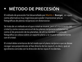 • MÉTODO DE PRECESIÓN
El método de precesión fué desarrollado por Martin J. Buerger, en 1940,
como alternativa muy ingeniosa para poder impresionar placas
fotográficas de planos recíprocos sin distorsionar.
Se trata de un método en el que cristal se mueve, pero el movimiento del
cristal (y como consecuencia el de los planos recíprocos solidarios) es
como el de precesión de los planetas, de ahí su nombre. La película
fotográfica se coloca sobre un soporte plano y se mueve solidariamente
con el cristal.
El cristal debe orientarse de tal modo que el plano recíproco que se desee
recoger sea perpendicular al haz directo de los rayos X, es decir, que un
eje directo coincida con la dirección de los rayos X incidentes.

 
