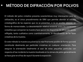 • MÉTODO DE DIFRACCIÓN POR POLVOS
El método del polvo cristalino presenta características muy interesantes para su
utilización; es el único procedimiento de DRX que permite abordar el estudio
cristalográfico de las especies que no se presentan, o no es posible obtener, en
forma de monocristales. La desorientación relativa existente entre los numerosos
cristalitos que componen la muestra hace que en los diagramas de difracción quede
reflejada, tanto cualitativa como cuantitativamente, la identificación de las fases
cristalinas de la muestra.
En este método la muestra se pulveriza lo más finamente posible de forma que esté
constituida idealmente por partículas cristalinas en cualquier orientación. Para
asegurar la orientación totalmente al azar de estas pequeñas partículas con
respecto al haz incidente la muestra localizada en la cámara de polvo generalmente
se hace girar en el haz de rayos X durante la exposición.

 