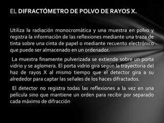 EL DIFRACTÓMETRO DE POLVO DE RAYOS X.
Utiliza  la  radiación  monocromática  y  una  muestra  en  polvo  y 
registra la información de las reflexiones mediante una traza de 
tinta sobre una cinta de papel o mediante recuento electrónico 
que puede ser almacenado en un ordenador.
  La  muestra  finamente  pulverizada  se  extiende  sobre  un  porta 
vidrio y se aglomera. El porta vidrio gira según la trayectoria del 
haz  de  rayos  X  al  mismo  tiempo  que  el  detector  gira  a  su 
alrededor para captar las señales de los haces difractados.
  El  detector  no  registra  todas  las  reflexiones  a  la  vez  en  una 
película  sino  que  mantiene  un  orden  para  recibir  por  separado 
cada máximo de difracción

 