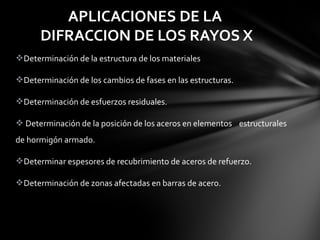 APLICACIONES DE LA
DIFRACCION DE LOS RAYOS X
Determinación de la estructura de los materiales
Determinación de los cambios de fases en las estructuras.
Determinación de esfuerzos residuales. 
 Determinación de la posición de los aceros en elementos    estructurales 
de hormigón armado.
Determinar espesores de recubrimiento de aceros de refuerzo. 
Determinación de zonas afectadas en barras de acero.

 