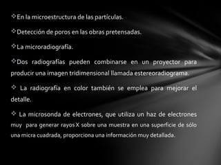 En la microestructura de las partículas.
Detección de poros en las obras pretensadas.
La microradiografía.
Dos  radiografías  pueden  combinarse  en  un  proyector  para 
producir una imagen tridimensional llamada estereoradiograma. 
  La  radiografía  en  color  también  se  emplea  para  mejorar  el 
detalle. 
  La  microsonda  de  electrones,  que  utiliza  un  haz  de  electrones 
muy    para  generar  rayos X  sobre  una  muestra  en  una  superficie  de  sólo 
una micra cuadrada, proporciona una información muy detallada.

 