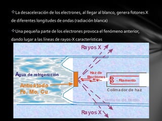 La desaceleración de los electrones, al llegar al blanco, genera fotones X
de diferentes longitudes de ondas (radiación blanca)
Una pequeña parte de los electrones provoca el fenómeno anterior,
dando lugar a las líneas de rayos-X características

 