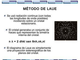 MÉTODO DE LAUE
Se usó radiación continua (con todas
las longitudes de onda posibles)
incidiendo sobre un cristal
estacionario.
El cristal generaba un conjunto de
haces que representan la simetría
interna del cristal.
n λ = 2 dhkl sen θnh,nk,nl
El diagrama de Laue es simplemente
una proyección estereográfica de los
planos del cristal.

 