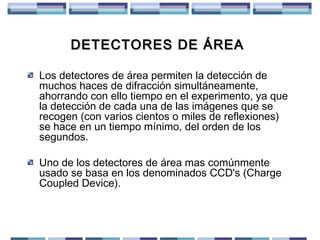 DETECTORES DE ÁREA
Los detectores de área permiten la detección de
muchos haces de difracción simultáneamente,
ahorrando con ello tiempo en el experimento, ya que
la detección de cada una de las imágenes que se
recogen (con varios cientos o miles de reflexiones)
se hace en un tiempo mínimo, del orden de los
segundos.
Uno de los detectores de área mas comúnmente
usado se basa en los denominados CCD's (Charge
Coupled Device).

 