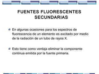 FUENTES FLUORESCENTES
SECUNDARIAS
En algunas ocasiones para los espectros de
fluorescencia de un elemento es excitado por medio
de la radiación de un tubo de rayos X.
Esto tiene como ventaja eliminar la componente
continua emitida por la fuente primaria.

 