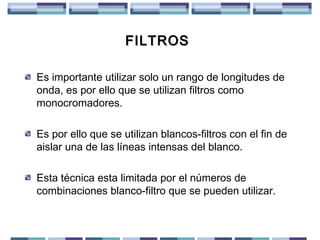 FILTROS
Es importante utilizar solo un rango de longitudes de
onda, es por ello que se utilizan filtros como
monocromadores.
Es por ello que se utilizan blancos-filtros con el fin de
aislar una de las líneas intensas del blanco.
Esta técnica esta limitada por el números de
combinaciones blanco-filtro que se pueden utilizar.

 