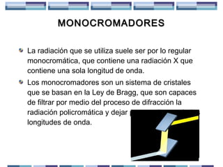 MONOCROMADORES
La radiación que se utiliza suele ser por lo regular
monocromática, que contiene una radiación X que
contiene una sola longitud de onda.
Los monocromadores son un sistema de cristales
que se basan en la Ley de Bragg, que son capaces
de filtrar por medio del proceso de difracción la
radiación policromática y dejar pasar solo una de las
longitudes de onda.

 