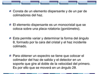 Consta de un elemento dispersante y de un par de
colimadores del haz.
El elemento dispersante es un monocristal que se
coloca sobre una placa rotatoria (goniómetro).
Esta permite variar y determinar la forma del ángulo
θ, formado por la cara del cristal y el haz incidente
colimado.
Para obtener un espectro se tiene que colocar el
colimador del haz de salida y el detector en un
soporte que gire al doble de la velocidad del primero.
Es por ello que se moverá en un ángulo 2θ.

 