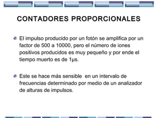 CONTADORES PROPORCIONALES
El impulso producido por un fotón se amplifica por un
factor de 500 a 10000, pero el número de iones
positivos producidos es muy pequeño y por ende el
tiempo muerto es de 1μs.
Este se hace más sensible en un intervalo de
frecuencias determinado por medio de un analizador
de alturas de impulsos.

 