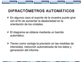 DIFRACTÓMETROS AUTOMÁTICOS
En algunos caos el soporte de la muestra puede girar
con el fin de aumentar la aleatoriedad en la
orientación de los cristales.
El diagrama se obtiene mediante un barrido
automático.
Tienen como ventaja la precisión en las medidas de
intensidad, reducción automatizada de los datos y
generación del informe.

 