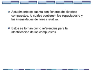Actualmente se cuenta con ficheros de diversos
compuestos, lo cuales contienen los espaciados d y
las intensidades de líneas relativa.
Estos se toman como referencias para la
identificación de los compuestos.

 