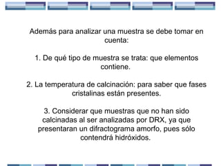 Además para analizar una muestra se debe tomar en
cuenta:
1. De qué tipo de muestra se trata: que elementos
contiene.
2. La temperatura de calcinación: para saber que fases
cristalinas están presentes.
3. Considerar que muestras que no han sido
calcinadas al ser analizadas por DRX, ya que
presentaran un difractograma amorfo, pues sólo
contendrá hidróxidos.

 