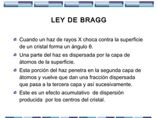 LEY DE BRAGG
Cuando un haz de rayos X choca contra la superficie
de un cristal forma un ángulo θ.
Una parte del haz es dispersada por la capa de
átomos de la superficie.
Esta porción del haz penetra en la segunda capa de
átomos y vuelve que dan una fracción dispersada
que pasa a la tercera capa y así sucesivamente.
Este es un efecto acumulativo de dispersión
producida por los centros del cristal.

 