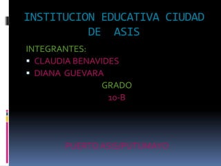 INSTITUCION EDUCATIVA CIUDAD
DE ASIS
INTEGRANTES:
 CLAUDIA BENAVIDES
 DIANA GUEVARA
GRADO
10-B
PUERTOASIS/PUTUMAYO
 