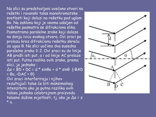 Na slici su predstavljeni uvećano otvori na
rešetki i ravanski talas monohromatske
svetlosti koji dolazi na rešetku pod uglom
θo. Na zaklonu koji je veoma udaljen od
rešetke posmatra se difrakciona slika.
Posmatramo paralelne zrake koji dolaze
na donju ivicu svakog otvora. Ovi zraci po
prolazu kroz difrakcionu rešetku skreću
za ugao θ. Na slici uočimo dva susedna
paralelna zraka 1i 2. Ovi zraci su do linije
AB prešli isti put, a i od linije AC prelaze
isti put. Putna razlika ovih zraka, prema
slici, je jednaka :
∆s = BD + DC = d * sinθo + d * sinθ  (<BAD
= θo, <DAC = θ)
Ovi zraci interferiraju i njihov
rezultujući talas će biti maksimalnog
intenziteta ako je putna razilika ovih
talasa jednaka celobrojnom proizvodu
talasne dužine svjetlosti, tj. ako je ∆s = z
* λ.
 