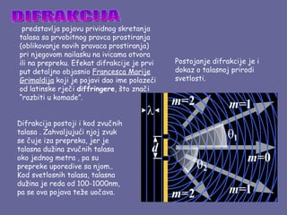  predstavlja pojavu prividnog skretanja
talasa sa prvobitnog pravca prostiranja
(oblikovanje novih pravaca prostiranja)
pri njegovom nailasku na ivicama otvora
ili na prepreku. Efekat difrakcije je prvi   Postojanje difrakcije je i
put detaljno objasnio Francesca Marije       dokaz o talasnoj prirodi
Grimaldija koji je pojavi dao ime polazeći   svetlosti.
od latinske rječi diffringere, što znači
“razbiti u komade”.


Difrakcija postoji i kod zvučnih
talasa . Zahvaljujući njoj zvuk
se čuje iza prepreka, jer je
talasna dužina zvučnih talasa
oko jednog metra , pa su
prepreke uporedive sa njom..
Kod svetlosnih talasa, talasna
dužina je reda od 100-1000nm,
pa se ova pojava teže uočava.
 