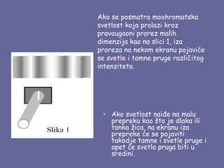 Ako se posmatra moohromatska
svetlost koja prolazi kroz
pravougaoni prorez malih
dimenzija kao na slici 1, iza
proreza na nekom ekranu pojaviće
se svetle i tamne pruge različitog
intenziteta.




 • Ako svetlost naiđe na malu
   prepreku kao što je dlaka ili
   tanka žica, na ekranu iza
   prepreke će se pojaviti
   takodje tamne i svetle pruge i
   opet će svetla pruga biti u
   sredini.
 