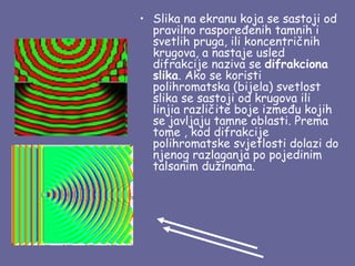 • Slika na ekranu koja se sastoji od
  pravilno raspoređenih tamnih i
  svetlih pruga, ili koncentričnih
  krugova, a nastaje usled
  difrakcije naziva se difrakciona
  slika. Ako se koristi
  polihromatska (bijela) svetlost
  slika se sastoji od krugova ili
  linjia različite boje između kojih
  se javljaju tamne oblasti. Prema
  tome , kod difrakcije
  polihromatske svjetlosti dolazi do
  njenog razlaganja po pojedinim
  talsanim dužinama.
 