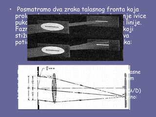 •  Posmatramo dva zraka talasnog fronta koja
  prolaze kroz pukotinu, jedan ispod gornje ivice
  pukotine, a drugi ispod njene centralne linije.
  Fazna razlika između susjednih talasa koji
  stižu tačku P žižne ravni sabirnog sočiva
  potiče od dopunske dužine gornjeg zraka:

           δ=(D/2)*sinα.

  Kada fazna razlika postane jednaka polovini talasne
  dužine, susedni talasi dostižu zaklon u suprotnim
  fazama i dolazi do potpune destruktivne
  interferencije.           (D/2)*sinα=(λ/2)→ sinα=(λ/D)
  Zaklon postaje ponovo taman kada je zadovoljeno:     
   sinα=(λ/D),sinα=(2λ/D),sinα=(3λ/D).
 
