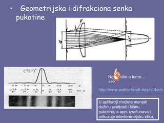 •   Geometrijska i difrakciona senka
  pukotine




                               Nesto više o tome…
                               >>>
                          http://www.walter-fendt.de/ph14cr/sin


                          U aplikaciji možete menjati
                          dužinu svetlosti i širinu
                          pukotine, a app. izračunava i
                          prikazuje interferencijsku sliku,
 