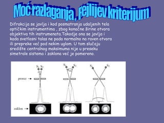 Difrakcija se javlja i kod posmatranja udaljenih tela
optičkim instrumentima , zbog konačne širine otvora
objektiva tih instrumenata.Takodje ona se javlja i
kada svetlosni talas ne pada normalno na raven otvora
ili prepreke već pod nekim uglom. U tom slučaju
središte centralnog maksimuma nije u preseku
simetrale sistema i zaklona već je pomereno.
 