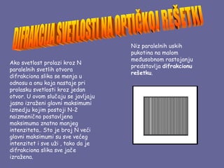 Niz paralelnih uskih
                                    pukotina na malom
                                    međusobnom rastojanju
Ako svetlost prolazi kroz N
                                    predstavlja difrakcionu
paralelnih svetlih otvora
                                    rešetku.
difrakciona slika se menja u
odnosu a onu koja nastaje pri
prolasku svetlosti kroz jedan
otvor. U ovom slučaju se javljaju
jasno izraženi glavni maksimumi
izmedju kojim postoji N-2
naizmenično postavljena
maksimuma znatno manjeg
intenziteta.. Sto je broj N veći
glavni maksimumi su sve većeg
intenzitet i sve uži , tako da je
difrakciona slika sve jače
izražena.
 