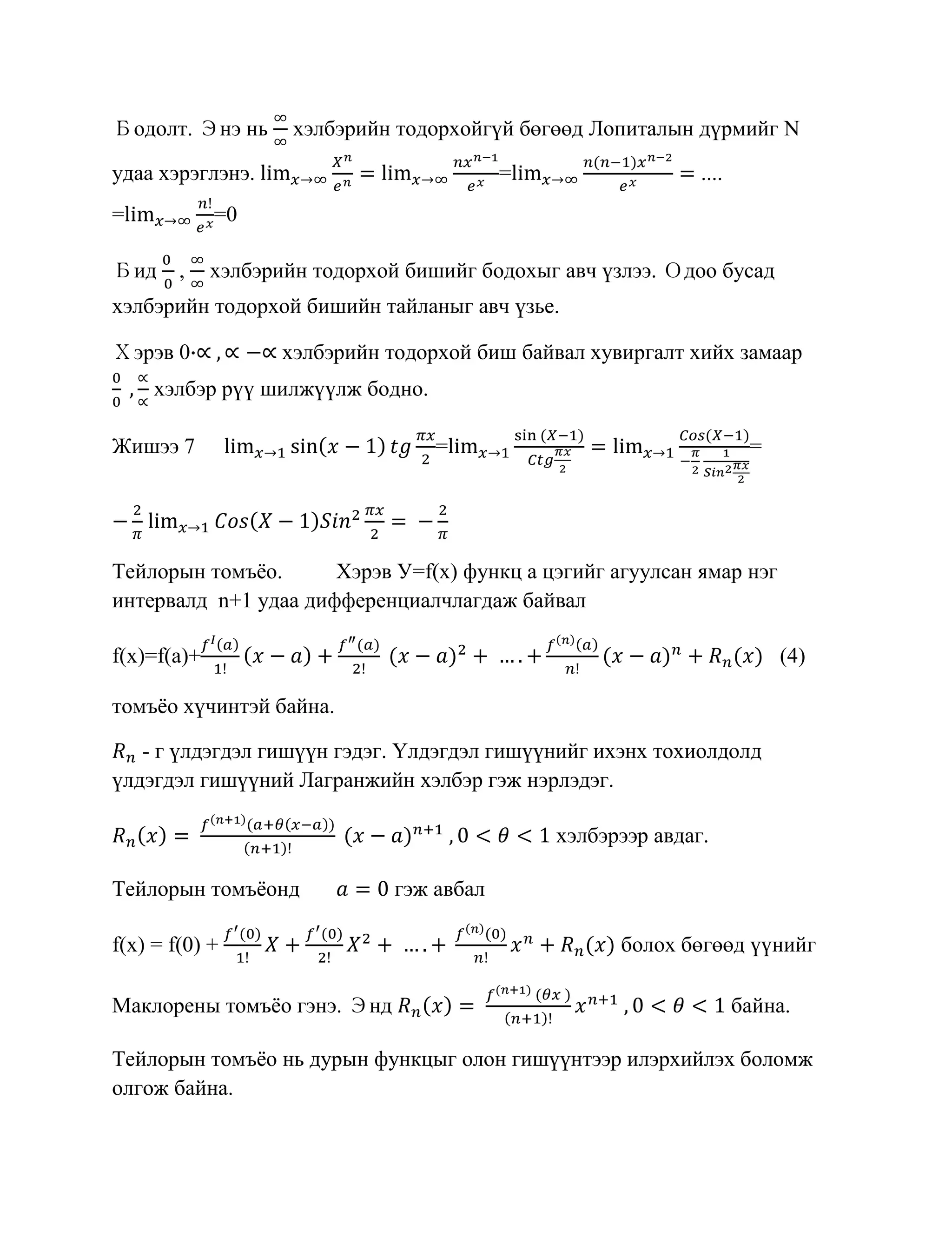 Бодолт. Энэ нь       хэлбэрийн тодорхойгүй бөгөөд Лопиталын дүрмийг N

удаа хэрэглэнэ.                            =                  ....
=            =0

Бид     ,    хэлбэрийн тодорхой бишийг бодохыг авч үзлээ. Одоо бусад
хэлбэрийн тодорхой бишийн тайланыг авч үзье.

Хэрэв 0             хэлбэрийн тодорхой биш байвал хувиргалт хийх замаар
     хэлбэр рүү шилжүүлж бодно.

Жишээ 7                            =                                  =




Тейлорын томъѐо.      Хэрэв У=f(x) функц a цэгийг агуулсан ямар нэг
интервалд n+1 удаа дифференциалчлагдаж байвал

f(x)=f(a)+                                                                (4)

томъѐо хүчинтэй байна.

   - г үлдэгдэл гишүүн гэдэг. Үлдэгдэл гишүүнийг ихэнх тохиолдолд
үлдэгдэл гишүүний Лагранжийн хэлбэр гэж нэрлэдэг.

                                               хэлбэрээр авдаг.

Тейлорын томъѐонд              гэж авбал

f(x) = f(0) +                                        болох бөгөөд үүнийг

Маклорены томъѐо гэнэ. Энд                                           байна.

Тейлорын томъѐо нь дурын функцыг олон гишүүнтээр илэрхийлэх боломж
олгож байна.
 