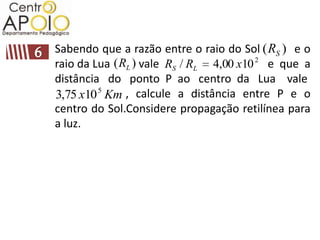 Sabendo que a razão entre o raio do Sol ( RS ) e o
raio da Lua ( RL ) vale RS / RL 4,00 x10 2 e que a
distância do ponto P ao centro da Lua vale
3,75 x10 5 Km , calcule a distância entre P e o
centro do Sol.Considere propagação retilínea para
a luz.
 