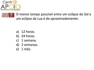 O menor tempo possível entre um eclipse do Sol e
um eclipse da Lua é de aproximadamente:


a)   12 horas.
b)   24 horas.
c)   1 semana.
d)   2 semanas.
e)   1 mês.
 