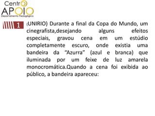 (UNIRIO)  Durante a final da Copa do Mundo, um
cinegrafista,desejando        alguns    efeitos
especiais, gravou cena em um estúdio
completamente escuro, onde existia uma
bandeira da “Azurra” (azul e branca) que
iluminada por um feixe de luz amarela
monocromática.Quando a cena foi exibida ao
público, a bandeira apareceu:
 